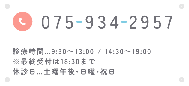 TEL:075-934-2957 診療時間…9:30～13:00 / 14:30～19:00　※最終受付は18:30まで　休診日…土曜午後･日曜･祝日